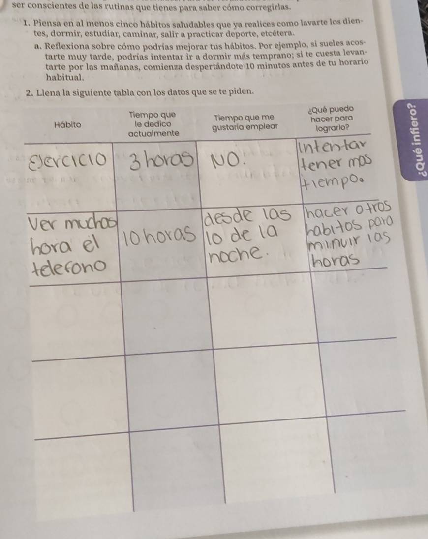 ser conscientes de las rutinas que tienes para saber cómo corregirlas. 
1. Piensa en al menos cinco hábitos saludables que ya realices como lavarte los dien- 
tes, dormir, estudiar, caminar, salir a practicar deporte, etcétera. 
a. Reflexiona sobre cómo podrías mejorar tus hábitos. Por ejemplo, si sueles acos- 
tarte muy tarde, podrías intentar ir a dormir más temprano; si te cuesta levan- 
tarte por las mañanas, comienza despertándote 10 minutos antes de tu horario 
habitual. 
den.