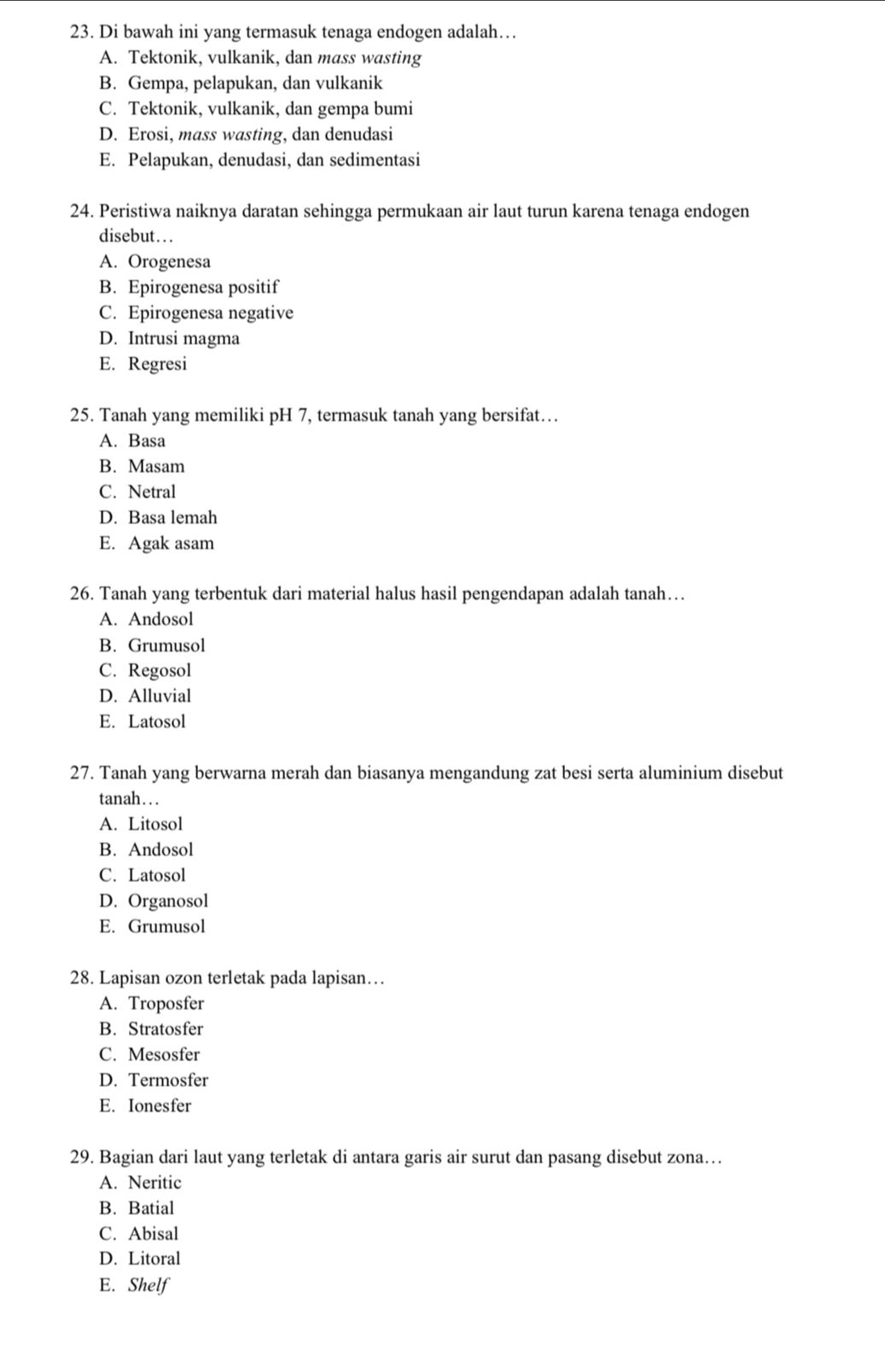 Di bawah ini yang termasuk tenaga endogen adalah…
A. Tektonik, vulkanik, dan mass wasting
B. Gempa, pelapukan, dan vulkanik
C. Tektonik, vulkanik, dan gempa bumi
D. Erosi, mass wasting, dan denudasi
E. Pelapukan, denudasi, dan sedimentasi
24. Peristiwa naiknya daratan sehingga permukaan air laut turun karena tenaga endogen
disebut. . .
A. Orogenesa
B. Epirogenesa positif
C. Epirogenesa negative
D. Intrusi magma
E. Regresi
25. Tanah yang memiliki pH 7, termasuk tanah yang bersifat…
A. Basa
B. Masam
C. Netral
D. Basa lemah
E. Agak asam
26. Tanah yang terbentuk dari material halus hasil pengendapan adalah tanah…
A. Andosol
B. Grumusol
C. Regosol
D. Alluvial
E. Latosol
27. Tanah yang berwarna merah dan biasanya mengandung zat besi serta aluminium disebut
tanah…..
A. Litosol
B. Andosol
C. Latosol
D. Organosol
E. Grumusol
28. Lapisan ozon terletak pada lapisan…
A. Troposfer
B. Stratosfer
C. Mesosfer
D. Termosfer
E. Ionesfer
29. Bagian dari laut yang terletak di antara garis air surut dan pasang disebut zona…
A. Neritic
B. Batial
C. Abisal
D. Litoral
E. Shelf