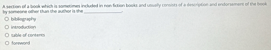 A section of a book which is sometimes included in non fiction books and usually consists of a description and endorsement of the book
by someone other than the author is the_
.
bibliography
introduction
table of contents
foreword