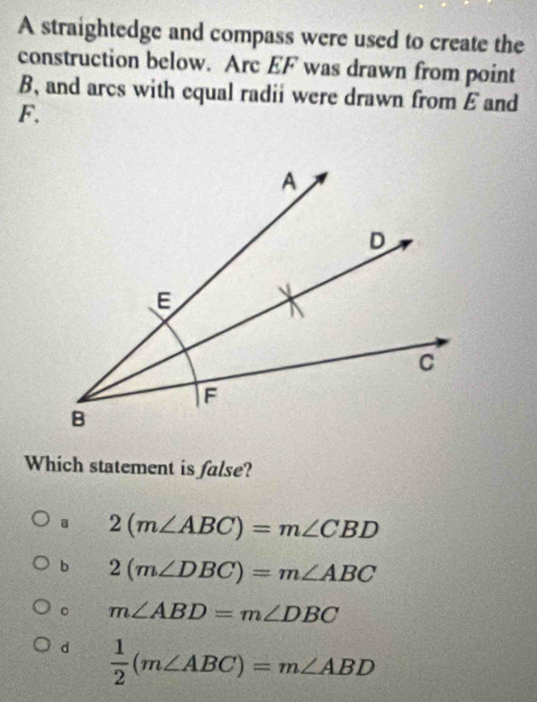 A straightedge and compass were used to create the
construction below. Arc EF was drawn from point
B, and arcs with equal radii were drawn from E and
F.
Which statement is false?
a 2(m∠ ABC)=m∠ CBD
b 2(m∠ DBC)=m∠ ABC
。 m∠ ABD=m∠ DBC
d  1/2 (m∠ ABC)=m∠ ABD