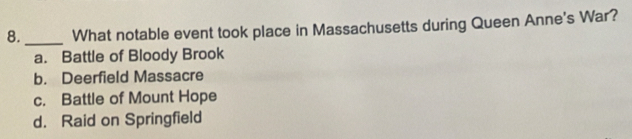 8._ What notable event took place in Massachusetts during Queen Anne's War?
a. Battle of Bloody Brook
b. Deerfield Massacre
c. Battle of Mount Hope
d. Raid on Springfield