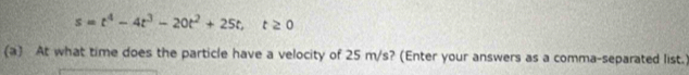 s=t^4-4t^3-20t^2+25t, t≥ 0
(a) At what time does the particle have a velocity of 25 m/s? (Enter your answers as a comma-separated list.)