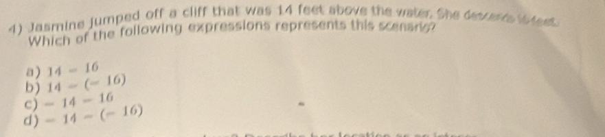 Jasmine jumped off a cliff that was 14 feet above the water. She descers ileet
Which of the following expressions represents this scenano?
a ) 14-16
b) 14-(-16)
d ) -14-(-16) c) -14-16