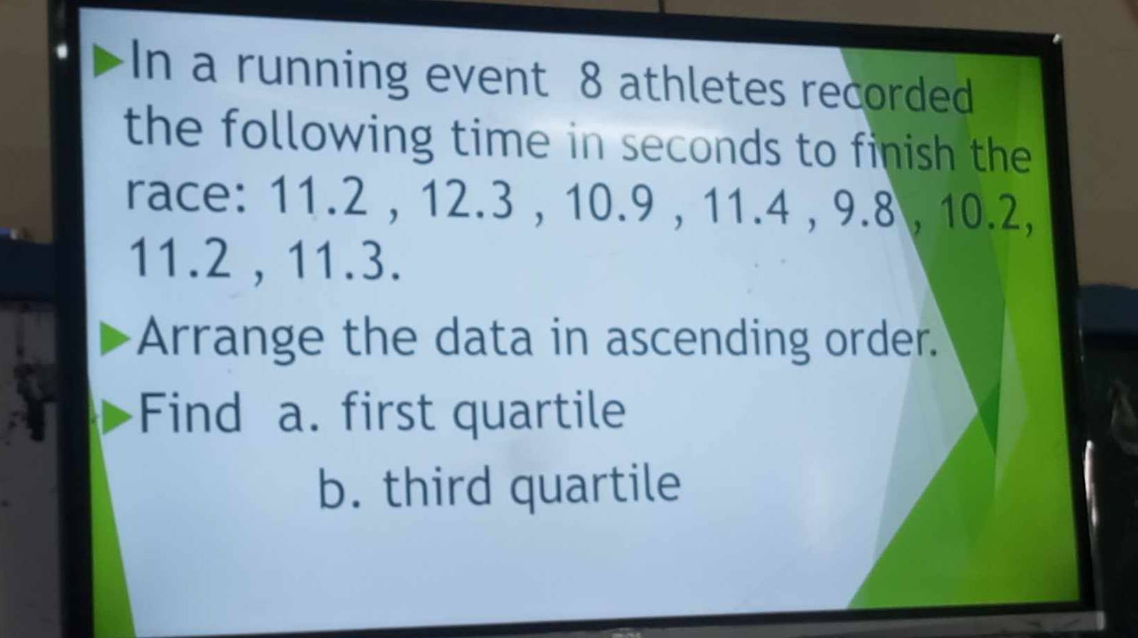 In a running event 8 athletes recorded 
the following time in seconds to finish the 
race: 11.2 , 12.3 , 10.9 , 11.4 , 9.8 , 10.2,
11.2 , 11.3. 
Arrange the data in ascending order. 
Find a. first quartile 
b. third quartile