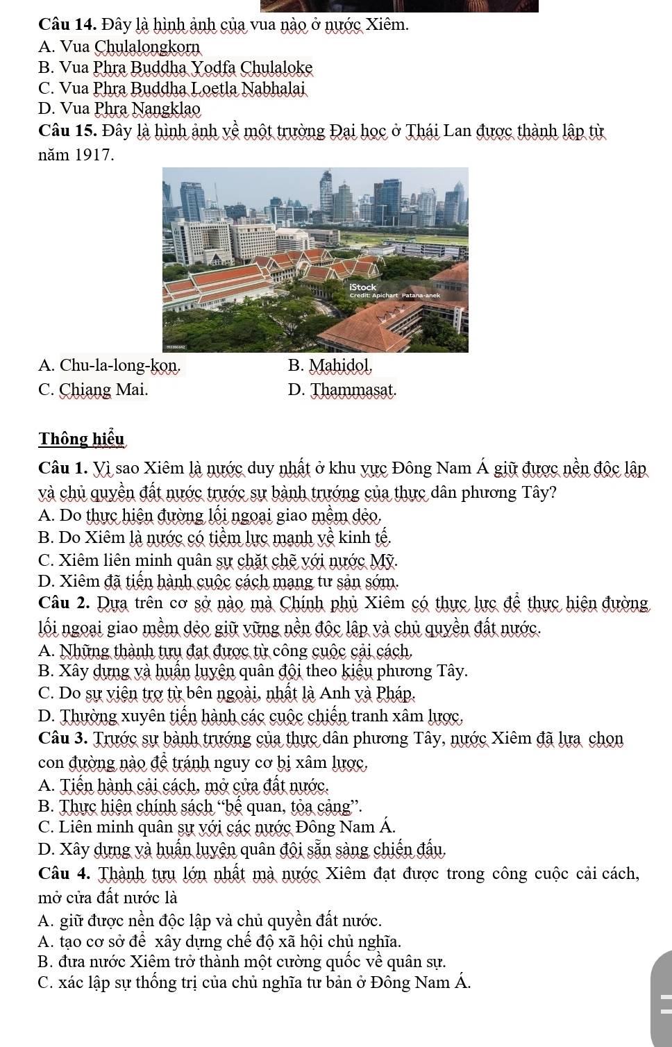 Đây là hình ảnh của vua nào ở nước Xiêm.
A. Vua Chulalongkorn
B. Vua Phra Buddha Yodfa Chulaloke
C. Vua Phra Buddha Loetla Nabhalai
D. Vua Phra Nangklao
Câu 15. Đây là hình ảnh về một trường Đại học ở Thái Lan được thành lập từ
năm 1917.
A. Chu-la-long-kon. B. Mahidol,
C. Chiang Mai. D. Thammasat.
Thông hiểu
Câu 1. Vì sao Xiêm là nước duy nhất ở khu vực Đông Nam Á giữ được nền độc lập
và chủ quyền đất nước trước sự bành trướng của thực dân phương Tây?
A. Do thực hiện đường lỗi ngoại giao mềm dẻo.
B. Do Xiêm là nước có tiềm lực mạnh yề kinh tế.
C. Xiêm liên minh quân sự chặt chẽ với nước Mỹ.
D. Xiêm đã tiến hành cuộc cách mạng tư sản sớm.
Câu 2. Dựa trên cơ sở nào mà Chính phủ Xiêm có thực lực để thực hiện đường
lối ngoại giao mềm dẻo giữ vững nền độc lập và chủ quyền đất nước.
A. Những thành tựụ đạt được từ công cuộc cải cách.
B. Xây dựng và huấn luyện quân đội theo kiểu phương Tây.
C. Do sự viên trợ từ bên ngoài, nhất là Anh và Pháp.
D. Thường xuyên tiến hành các cuộc chiến tranh xâm lược,
Câu 3. Trước sự bành trướng của thực dân phương Tây, nước Xiêm đã lựa chọn
con đường nào để tránh nguy cơ bị xâm lược,
A. Tiến hành cải cách, mở cửa đất nước.
B. Thực hiện chính sách “bệ quan, tỏa cảng”.
C. Liên minh quân sự với các nước Đông Nam Á.
D. Xây dựng và huấn luyện quân đội sẵn sàng chiến đấu.
Câu 4. Thành tựu lớn nhất mà nước Xiêm đạt được trong công cuộc cải cách,
mở cửa đất nước là
A. giữ được nền độc lập và chủ quyền đất nước.
A. tạo cơ sở để xây dựng chế độ xã hội chủ nghĩa.
B. đưa nước Xiêm trở thành một cường quốc về quân sự.
C. xác lập sự thống trị của chủ nghĩa tự bản ở Đông Nam Á.