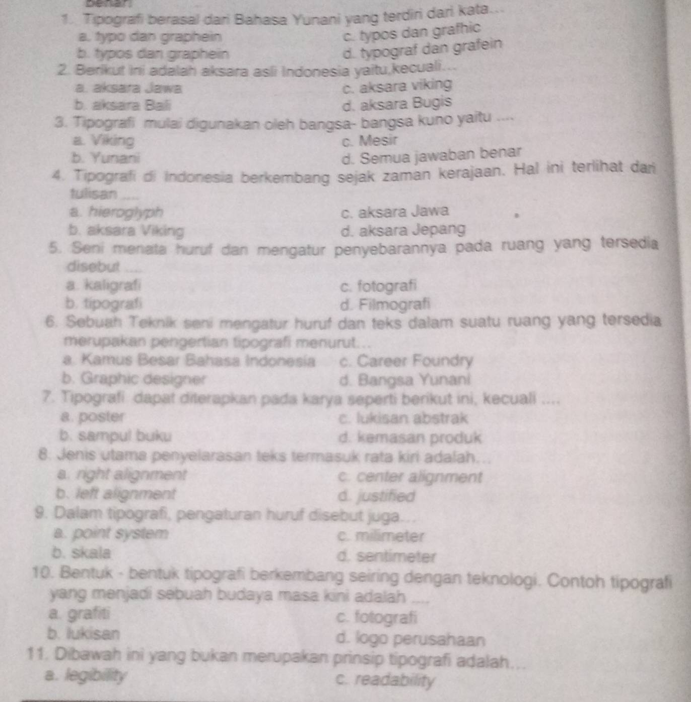 Tipografi berasal dari Bahasa Yunani yang terdiri dari kata..
a. typo dan graphein
c. typos dan grafhic
b. typos dan graphein
d. typograf dan grafein
2. Berikut Ini adalah aksara asli Indonesia yaitu,kecuali...
a. aksara Jawa c. aksara viking
b. aksara Bali d. aksara Bugis
3. Tipografi mulai digunakan oleh bangsa- bangsa kuno yaitu ....
a. Viking c. Mesir
b. Yunani d. Semua jawaban benar
4. Tipografi di Indonesia berkembang sejak zaman kerajaan. Hal ini terlihat dari
tulisan_
a. hieroglyph c. aksara Jawa
b. aksara Viking d. aksara Jepang
5. Seni menata huruf dan mengatur penyebarannya pada ruang yang tersedia
disebut
a. kaligrafi c. fotografi
b. tipografi d. Filmografi
6. Sebuah Teknik seni mengatur huruf dan teks dalam suatu ruang yang tersedia
merupakan pengertian tipografi menurut...
a. Kamus Besar Bahasa Indonesia c. Career Foundry
b. Graphic designer d. Bangsa Yunani
7. Tipografi dapat diterapkan pada karya seperti berikut ini, kecuali ....
a. poster c. lukisan abstrak
b. sampul buku d. kemasan produk
8. Jenis utama penyelarasan teks termasuk rata kiri adalah….
a. right alignment c. center alignment
b. left alignment d. justified
9. Dalam tipografi, pengaturan huruf disebut juga.
a. point system c. milimeter
b. skala d. sentimeter
10. Bentuk - bentuk tipografi berkembang seiring dengan teknologi. Contoh tipografi
yang menjadi sebuah budaya masa kini adalah
a. grafiti c. fotografi
b. lukisan d. logo perusahaan
11. Dibawah ini yang bukan merupakan prinsip tipografi adalah...
a. legibility c. readability