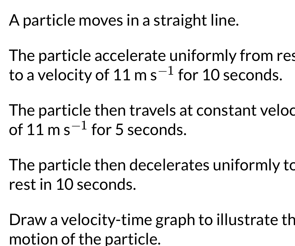 A particle moves in a straight line. 
The particle accelerate uniformly from res 
to a velocity of 11ms^(-1) for 10 seconds. 
The particle then travels at constant velod 
of 11ms^(-1) for 5 seconds. 
The particle then decelerates uniformly to 
rest in 10 seconds. 
Draw a velocity-time graph to illustrate th 
motion of the particle.