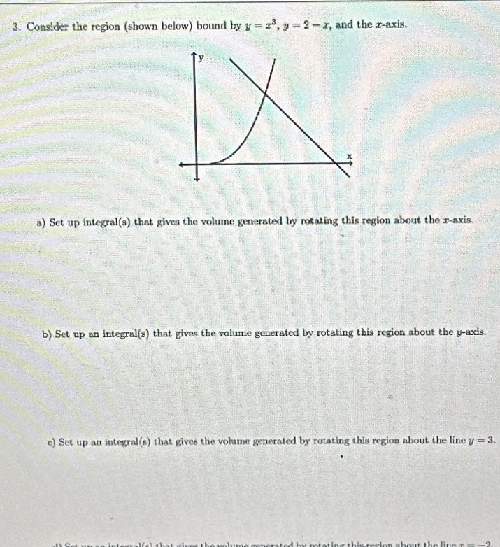 Consider the region (shown below) bound by y=x^3, y=2-x , and the z -axis. 
a) Set up integral(s) that gives the volume generated by rotating this region about the x-axis. 
b) Set up an integral(s) that gives the volume generated by rotating this region about the y-axis. 
c) Set up an integral(s) that gives the volume generated by rotating this region about the line y=3.