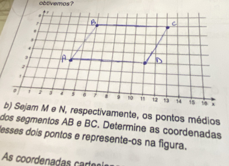 obtivemos? 
b) Sejam M e N, respectivamente, os pontos médios 
dos segmentos AB e BC. Determine as coordenadas 
lesses dois pontos e represente-os na figura. 
As coordenadas care cn