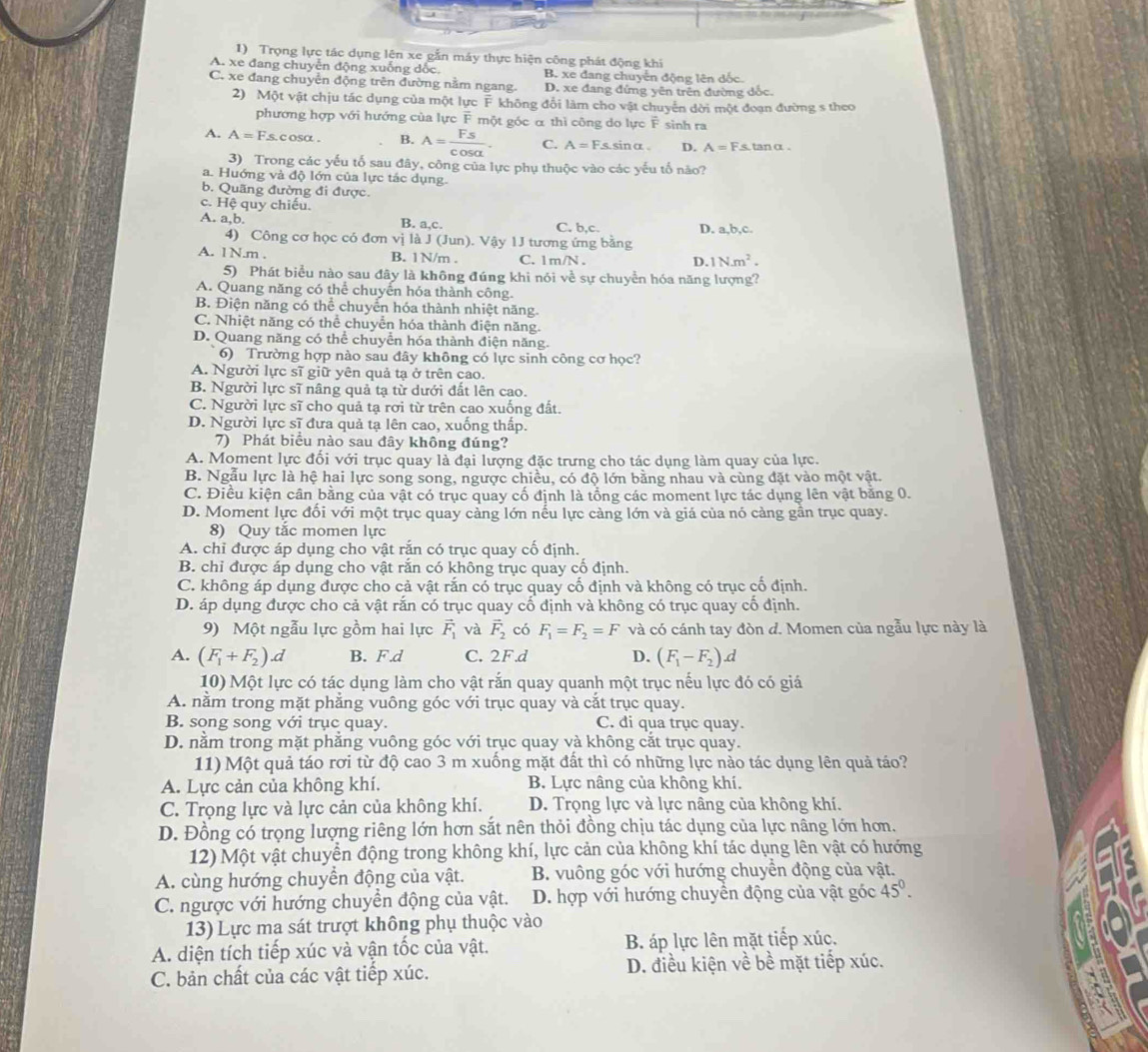 Trọng lực tác dụng lên xe gắn máy thực hiện công phát động khi
A. xe đang chuyễn động xuống dốc, B. xe đang chuyển động lên dốc.
C. xe đang chuyển động trên đường nằm ngang. D. xe đang đứng yên trên đường dốc
2) Một vật chịu tác dụng của một lực overline 8 không đổi làm cho vật chuyển dời một đoạn đường s theo
phương hợp với hướng của lực F một góc α thì công do lực vector F sinh ra
A. A=Fs c osa . B. A= Fs/cos alpha  . C. A=F. s. sinα . D. A=Fs tan α  .
3) Trong các yếu tố sau đây, công của lực phụ thuộc vào các yếu tố nào?
a. Huớng và độ lớn của lực tác dụng.
b. Quãng đường đi được.
c. Hệ quy chiếu.
A. a,b. B. a,c. C. b.c D. a,b,c.
4) Công cơ học có đơn vị là J (Jun). Vậy 1J tương ứng bằng
A. 1N.m . B. 1N/m . C. 1m/N .
D. N.m^2.
5) Phát biểu nào sau đây là không đúng khi nói về sự chuyển hóa năng lượng?
A. Quang năng có thể chuyển hóa thành công.
B. Điện năng có thể chuyển hóa thành nhiệt năng.
C. Nhiệt năng có thể chuyển hóa thành điện năng.
D. Quang năng có thể chuyển hóa thành điện năng.
6) Trường hợp nào sau đây không có lực sinh công cơ học?
A. Người lực sĩ giữ yên quả tạ ở trên cao.
B. Người lực sĩ nâng quả tạ từ dưới đất lên cao.
C. Người lực sĩ cho quả tạ rơi từ trên cao xuống đất.
D. Người lực sĩ đưa quả tạ lên cao, xuống thấp.
7) Phát biểu nào sau đây không đúng?
A. Moment lực đối với trục quay là đại lượng đặc trưng cho tác dụng làm quay của lực.
B. Ngẫu lực là hệ hai lực song song, ngược chiều, có độ lớn bằng nhau và cùng đặt vào một vật.
C. Điều kiện cân bằng của vật có trục quay cố định là tổng các moment lực tác dụng lên vật bằng 0.
D. Moment lực đối với một trục quay cảng lớn nếu lực càng lớn và giá của nó càng gần trục quay.
8) Quy tắc momen lực
A. chỉ được áp dụng cho vật rắn có trục quay cố định.
B. chỉ được áp dụng cho vật rắn có không trục quay cố định.
C. không áp dụng được cho cả vật rắn có trục quay cố định và không có trục cố định.
D. áp dụng được cho cả vật rắn có trục quay cố định và không có trục quay cổ định.
9) Một ngẫu lực gồm hai lực vector F_1 và overline F_2 có F_1=F_2=F và có cánh tay đòn d. Momen của ngẫu lực này là
A. (F_1+F_2).d B. F.d C. 2F.d D. (F_1-F_2).d
10) Một lực có tác dụng làm cho vật rắn quay quanh một trục nếu lực đó có giá
A. nằm trong mặt phẳng vuông góc với trục quay và cắt trục quay.
B. song song với trục quay. C. di qua trục quay.
D. nằm trong mặt phẳng vuông góc với trục quay và không cắt trục quay.
11) Một quả táo rơi từ độ cao 3 m xuống mặt đất thì có những lực nào tác dụng lên quả táo?
A. Lực cản của không khí. B. Lực nâng của không khí.
C. Trọng lực và lực cản của không khí. D. Trọng lực và lực nâng của không khí.
D. Đồng có trọng lượng riêng lớn hơn sắt nên thỏi đồng chịu tác dụng của lực nâng lớn hơn.
12) Một vật chuyển động trong không khí, lực cản của không khí tác dụng lên vật có hướng
A. cùng hướng chuyển động của vật. B. vuông góc với hướng chuyển động của vật.
C. ngược với hướng chuyền động của vật. D. hợp với hướng chuyền động của vật góc 45°.
13) Lực ma sát trượt không phụ thuộc vào
A. diện tích tiếp xúc và vận tốc của vật. B. áp lực lên mặt tiếp xúc,
C. bản chất của các vật tiếp xúc. D. điều kiện về bề mặt tiếp xúc.