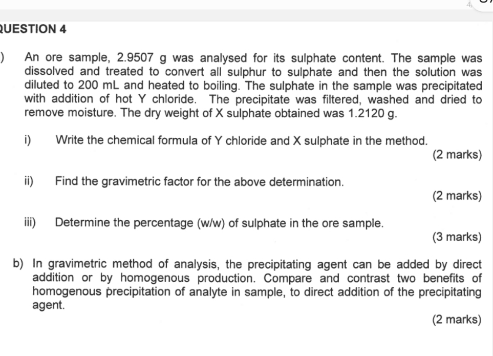  An ore sample, 2.9507 g was analysed for its sulphate content. The sample was 
dissolved and treated to convert all sulphur to sulphate and then the solution was 
diluted to 200 mL and heated to boiling. The sulphate in the sample was precipitated 
with addition of hot Y chloride. The precipitate was filtered, washed and dried to 
remove moisture. The dry weight of X sulphate obtained was 1.2120 g. 
i) Write the chemical formula of Y chloride and X sulphate in the method. 
(2 marks) 
ii) Find the gravimetric factor for the above determination. 
(2 marks) 
iii) Determine the percentage (w/w) of sulphate in the ore sample. 
(3 marks) 
b) In gravimetric method of analysis, the precipitating agent can be added by direct 
addition or by homogenous production. Compare and contrast two benefits of 
homogenous precipitation of analyte in sample, to direct addition of the precipitating 
agent. 
(2 marks)