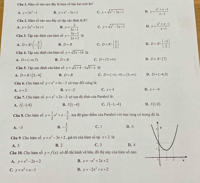 Hàm số nào sau đây là hàm số bậc hai một ẩn?
A. y=3x^3-1 B. y=x^2-3x+1 C. y=sqrt(x^2-3x+1) D. y= (x^2+x-1)/x-1 
Câu 2. Hàm số nào sau đây có tập xác định là R?
A. y=2x^3+3x+1 B. y= 2/3x-1  C. y=sqrt(x^2-3x+1) D. y= (x^2+x-1)/x-1 
Câu 3. Tập xác định của hàm số y= (3x-1)/2x+3  là:
A. D=R/(- 3/2 ) B. D=R C. D=R  3/2  D. D=Rvee   (-3)/2 
Câu 4. Tập xác định của hàm số y=sqrt(2x-14) là:
A. D=(-∈fty ;7) B. D=R C. D=(7;+∈fty ) D. D=Rvee  7
Câu 5. Tập xác định của hàm số y=sqrt(x+4)-3sqrt(3-x) là:
A. D=R| 3;-4 B. D=R C. D=(-∈fty ;-4)∪ (3;+∈fty ) D. D=(-4;3)
Câu 6. Cho hàm số y=x^2+4x-3 có trục đối xứng là:
A. x=2 B. x=-2 C. x=4 D. x=-4
Câu 7. Cho hàm số y=x^2+2x-3 có tọa độ dinh của Parabol là:
A. I(-1;4) B. I(1;-4) C. I(-1;-4) D. I(1;0)
Câu 8. Cho hàm số y= 1/2 x^2+x- 3/2  , tọa độ giao điểm của Parabol với trục tung có trung độ là:
B.
A. −3 - 3/2  C. 1 D. 0
Câu 9. Cho hàm số y=x^3-3x+2 , giá trị của hàm số tại x=2 là:
A. 5 B. 2 C. 3 D. 4
Câu 10. Cho hàm số y=f(x) có do^1 thị hình vẽ bên, đồ thị này của hàm số nào:
A. y=x^2-2x+2 B. y=-x^2+2x+2
C. y=x^2+x-1 D. y=-2x^2+x+2