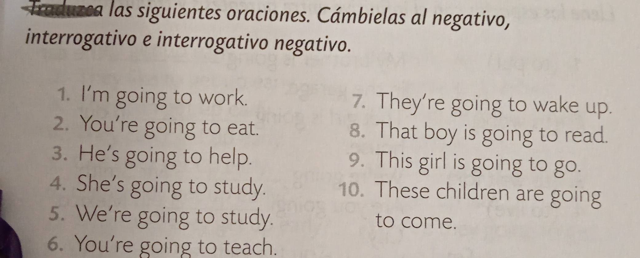 Traduzca las siguientes oraciones. Cámbielas al negativo, 
interrogativo e interrogativo negativo. 
1. I'm going to work. 7. They're going to wake up. 
2. You’re going to eat. 8. That boy is going to read. 
3. He's going to help. 9. This girl is going to go. 
4. She's going to study. 
10. These children are going 
5. We're going to study. 
to come. 
6. You're going to teach.