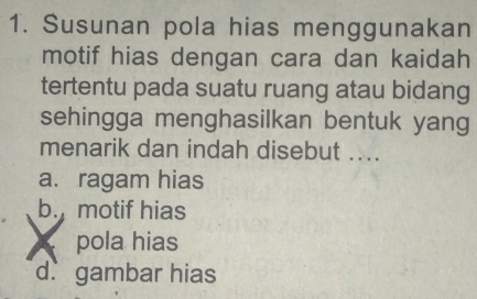 Susunan pola hias menggunakan
motif hias dengan cara dan kaidah
tertentu pada suatu ruang atau bidang
sehingga menghasilkan bentuk yang
menarik dan indah disebut ....
a. ragam hias
b. motif hias
pola hias
d. gambar hias