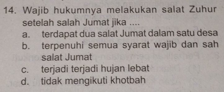 Wajib hukumnya melakukan salat Zuhur
setelah salah Jumat jika ....
a. terdapat dua salat Jumat dalam satu desa
b. terpenuhi semua syarat wajib dan sah
salat Jumat
c. terjadi terjadi hujan lebat
d. tidak mengikuti khotbah