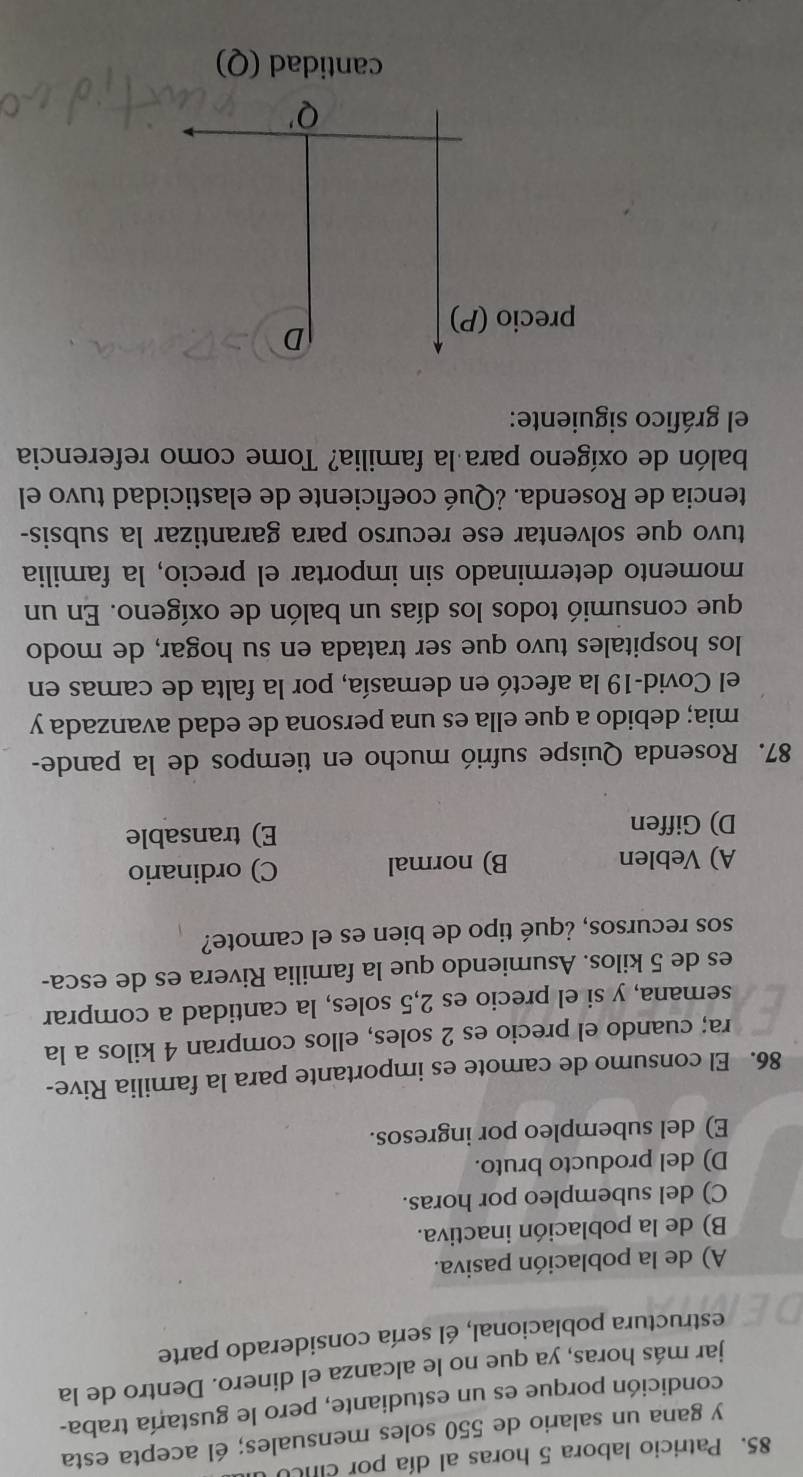 Patricio labora 5 horas al día por cU
y gana un salario de 550 soles mensuales; él acepta esta
condición porque es un estudiante, pero le gustaría traba-
jar más horas, ya que no le alcanza el dinero. Dentro de la
estructura poblacional, él sería considerado parte
A) de la población pasiva.
B) de la población inactiva.
C) del subempleo por horas.
D) del producto bruto.
E) del subempleo por ingresos.
86. El consumo de camote es importante para la familia Rive-
ra; cuando el precio es 2 soles, ellos compran 4 kilos a la
semana, y si el precio es 2,5 soles, la cantidad a comprar
es de 5 kilos. Asumiendo que la familia Rivera es de esca-
sos recursos, ¿qué tipo de bien es el camote?
A) Veblen B) normal C) ordinario
D) Giffen E) transable
87. Rosenda Quispe sufrió mucho en tiempos de la pande-
mia; debido a que ella es una persona de edad avanzada y
el Covid-19 la afectó en demasía, por la falta de camas en
los hospitales tuvo que ser tratada en su hogar, de modo
que consumió todos los días un balón de oxígeno. En un
momento determinado sin importar el precio, la familia
tuvo que solventar ese recurso para garantizar la subsis-
tencia de Rosenda. ¿Qué coeficiente de elasticidad tuvo el
balón de oxígeno para la familia? Tome como referencia
el gráfico siguiente:
D
precio (P)
Q'
cantidad (Q)