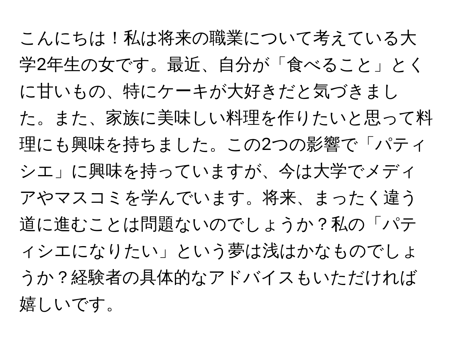 こんにちは！私は将来の職業について考えている大学2年生の女です。最近、自分が「食べること」とくに甘いもの、特にケーキが大好きだと気づきました。また、家族に美味しい料理を作りたいと思って料理にも興味を持ちました。この2つの影響で「パティシエ」に興味を持っていますが、今は大学でメディアやマスコミを学んでいます。将来、まったく違う道に進むことは問題ないのでしょうか？私の「パティシエになりたい」という夢は浅はかなものでしょうか？経験者の具体的なアドバイスもいただければ嬉しいです。