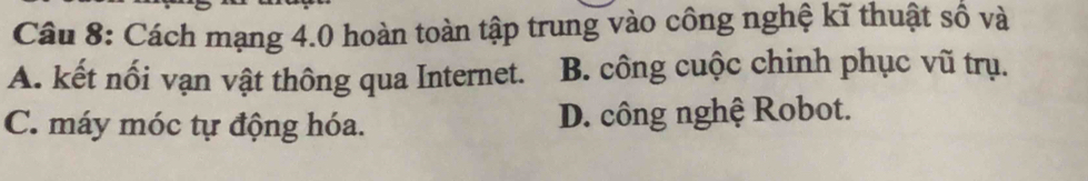 Cách mạng 4.0 hoàn toàn tập trung vào công nghệ kĩ thuật số và
A. kết nối vạn vật thông qua Internet. B. công cuộc chinh phục vũ trụ.
C. máy móc tự động hóa. D. công nghệ Robot.