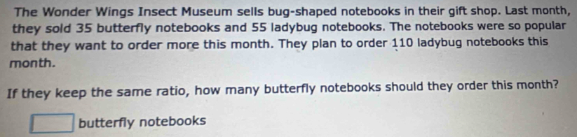 The Wonder Wings Insect Museum sells bug-shaped notebooks in their gift shop. Last month, 
they sold 35 butterfly notebooks and 55 ladybug notebooks. The notebooks were so popular 
that they want to order more this month. They plan to order 110 ladybug notebooks this
month. 
If they keep the same ratio, how many butterfly notebooks should they order this month? 
butterfly notebooks