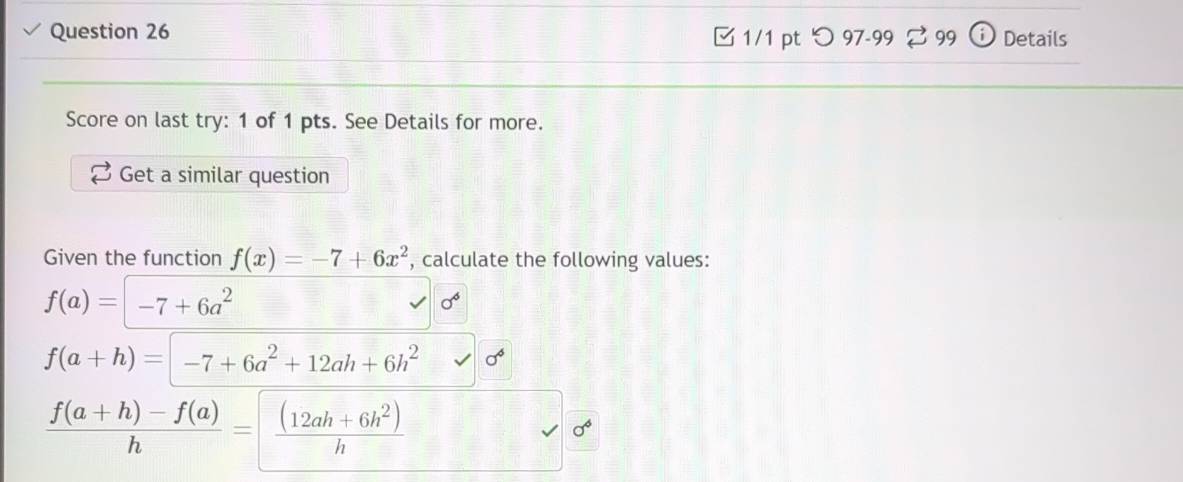 つ 97-99 B 99 Details 
Score on last try: 1 of 1 pts. See Details for more. 
Get a similar question 
Given the function f(x)=-7+6x^2 , calculate the following values:
f(a)=-7+6a^2
sigma^6
f(a+h)=-7+6a^2+12ah+6h^2 sigma^6
 (f(a+h)-f(a))/h = ((12ah+6h^2))/h 
sigma^6