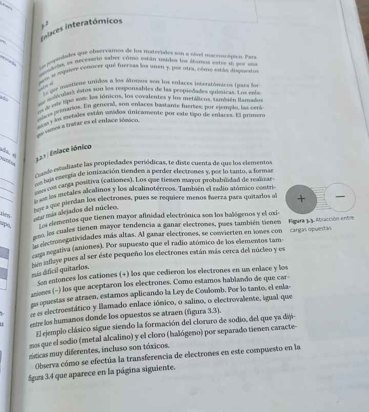 Lewis
7. 2
m Enlaces interatómicos
reviada
Las popiedades que observamos de los materiales son a nivel macroscópico. Para
geaderas, es necesario saber cómo están unidos los átomos entre sí; por una
parte, se requiere conocer qué fuerzas los unen y, por otra, cómo están dispuestos
ntre si 
Le que mantiene unidos a los átomos son los enlaces interatómicos (para for
ado
mar moléculas); éstos son los responsables de las propiedades químicas. Los enla
ees de este tipo son: los iónicos, los covalentes y los metálicos. también llamados
enlaces primarios. En general, son enlaces bastante fuertes; por ejemplo, las cerá
micas y los metales están unidos únicamente por este tipo de enlaces. El primero
que vamos a tratar es el enlace iónico.
da, el
3.2.1 / Enlace iónico
untos
_
Cuando estudiaste las propiedades periódicas, te diste cuenta de que los elementos
_
con baja energía de ionización tienden a perder electrones y, por lo tanto, a formar
_
iones con carga positiva (cationes). Los que tienen mayor probabilidad de realizar
lo son los metales alcalinos y los alcalinotérreos. También el radio atómico contri
baye a que pierdan los electrones, pues se requiere menos fuerza para quitarlos al +
ien
estar más alejados del núcleo.
upo, Los elementos que tienen mayor afinidad electrónica son los halógenos y el oxí-
geno, los cuales tienen mayor tendencia a ganar electrones, pues también tienen Figura 3.3. Atracción entre
las electronegatividades más altas. Al ganar electrones, se convierten en iones con cargas opuestas
carga negativa (aniones). Por supuesto que el radio atómico de los elementos tam-
más difícil quitarlos. bién influye pues al ser éste pequeño los electrones están más cerca del núcleo y es
Son entonces los cationes (+) los que cedieron los electrones en un enlace y los
aniones (−) los que aceptaron los electrones. Como estamos hablando de que car-
gas opuestas se atraen, estamos aplicando la Ley de Coulomb. Por lo tanto, el enla-
1- ce es electroestático y llamado enlace iónico, o salino, o electrovalente, igual que
5 entre los humanos donde los opuestos se atraen (figura 3.3).
El ejemplo clásico sigue siendo la formación del cloruro de sodio, del que ya diji-
mos que el sodio (metal alcalino) y el cloro (halógeno) por separado tienen caracte-
rísticas muy diferentes, incluso son tóxicos.
Observa cómo se efectúa la transferencia de electrones en este compuesto en la
figura 3.4 que aparece en la página siguiente.