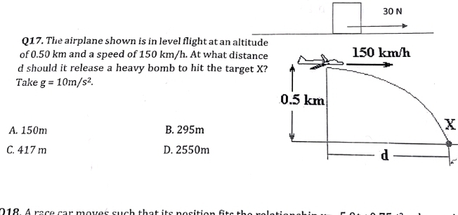 The airplane shown is in level flight at an altitude
of 0.50 km and a speed of 150 km/h. At what distance
d should it release a heavy bomb to hit the target X?
Take g=10m/s^2.
A. 150m B. 295m
X
C. 417 m D. 2550m
218 A race car moves such that its nosition ft