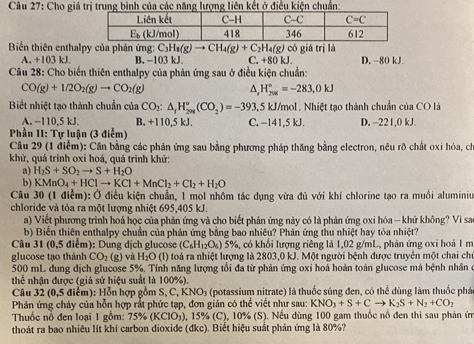 Cho giá trị trung bình của các năng lượng liên kết ở điều kiện chuẩn:
Biển thiên enthalpy của phản ứng: C_3H_8(g)to CH_4(g)+C_2H_4(g) có giá trị là
A. +103 kJ. B. -103 kJ. C. +80 kJ. D. -80 kJ.
Câu 28: Cho biến thiên enthalpy của phản ứng sau ở điều kiện chuẩn:
CO(g)+1/2O_2(g)to CO_2(g)
△ _rH_(298)°=-283,0kJ
Biết nhiệt tạo thành chuẩn của CO_2:△ _fH_(298)^o(CO_2)=-393 ,5 kJ/mol . Nhiệt tạo thành chuẩn của CO là
A. −110,5 kJ. B. +110,5 kJ. C. −141,5 kJ. D. -221,0 kJ.
Phần II: Tự luận (3 điểm)
Câu 29 (1 điểm): Cần bằng các phản ứng sau bằng phương pháp thăng bằng electron, nêu rõ chất oxi hóa, ch
khử, quá trình oxi hoá, quá trình khử:
a) H_2S+SO_2to S+H_2O
b) KMnO_4+HClto KCl+MnCl_2+Cl_2+H_2O
Câu 30 (1 điểm): Ở điều kiện chuẩn, 1 mol nhôm tác dụng vừa đủ với khí chlorine tạo ra muối aluminiu
chloride và tỏa ra một lượng nhiệt 695,405 kJ.
a) Viết phương trình hoá học của phản ứng và cho biết phản ứng này có là phản ứng oxi hóa - khử không? Vì sao
b) Biến thiên enthalpy chuẩn của phản ứng bằng bao nhiêu? Phản ứng thu nhiệt hay tỏa nhiệt?
Câu 31 (0,5 điểm): Dung dịch glucose (C_6H_12O_6)5% , có khối lượng riêng là 1,02 g/mL, phản ứng oxi hoá 1 m
glucose tạo thành CO_2 (g) và H_2O (l) toả ra nhiệt lượng là 2803,0 kJ. Một người bệnh được truyền một chai chư
500 mL dung dịch glucose 5%. Tính năng lượng tối đa từ phản ứng oxi hoá hoàn toàn glucose mà bệnh nhân ở
thể nhận được (giả sử hiệu suất là 100%).
Câu 32 (0,5 điểm): Hỗn hợp gồm S C,KNO_3 (potassium nitrate) là thuốc súng đen, có thể dùng làm thuốc phác
Phản ứng cháy của hỗn hợp rất phức tạp, đơn giản có thể viết như sau: KNO_3+S+Cto K_2S+N_2+CO_2
Thuốc nồ đen loại 1 gồm: 75% (KClO_3) , 15% (C), 10% (S). Nếu dùng 100 gam thuốc nổ đen thì sau phản ứn
thoát ra bao nhiêu lít khí carbon dioxide (đkc). Biết hiệu suất phản ứng là 80%?