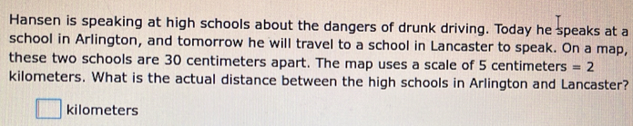 Hansen is speaking at high schools about the dangers of drunk driving. Today he speaks at a 
school in Arlington, and tomorrow he will travel to a school in Lancaster to speak. On a map, 
these two schools are 30 centimeters apart. The map uses a scale of 5 centimeters =2
kilometers. What is the actual distance between the high schools in Arlington and Lancaster?
kilometers