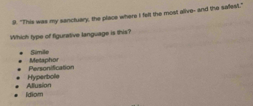 "This was my sanctuary, the place where I felt the most alive- and the safest."
Which type of figurative language is this?
Simile
Metaphor
Personification
Hyperbole
Allusion
Idiom