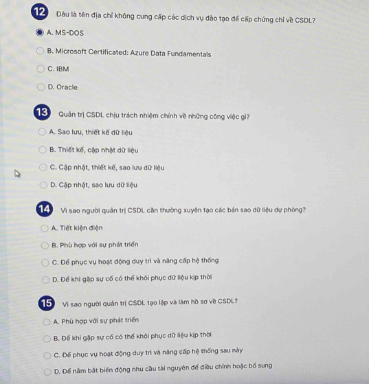 12 Đâu là tên địa chỉ không cung cấp các dịch vụ đào tạo để cấp chứng chỉ về CSDL?
A. MS-DOS
B. Microsoft Certificated: Azure Data Fundamentals
C. IBM
D. Oracle
Quản trị CSDL chịu trách nhiệm chính về những công việc gì?
A. Sao lưu, thiết kế dữ liệu
B. Thiết kế, cập nhật dữ liệu
C. Cập nhật, thiết kế, sao lưu dữ liệu
D. Cập nhật, sao lưu dữ liệu
1 Vì sao người quản trị CSDL cần thường xuyên tạo các bản sao dữ liệu dự phòng?
A. Tiết kiện điện
B. Phù hợp với sự phát triển
C. Đế phục vụ hoạt động duy trì và nâng cấp hệ thống
D. Để khi gặp sự cố có thể khôi phục dữ liệu kịp thời
5 Vì sao người quản trị CSDL tạo lập và làm hồ sơ về CSDL?
A. Phù hợp với sự phát triển
B. Đế khi gặp sự cố có thế khôi phục dữ liệu kịp thời
C. Đế phục vụ hoạt động duy trì và nâng cấp hệ thống sau này
D. Để nắm bắt biến động nhu cầu tài nguyên đế điều chỉnh hoặc bố sung