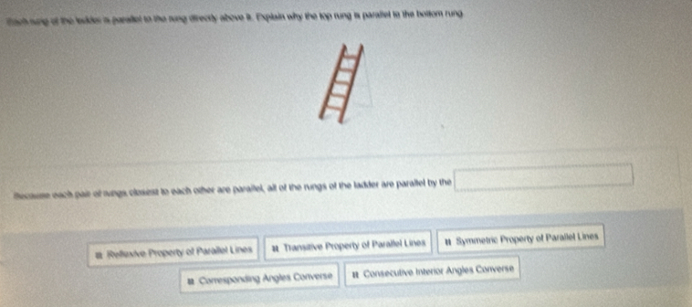 fach rung of the ledder is parallet to the rung directly above it. Explain why the top rung is paraltel to the bottom rung
fecause each pair of rungs closiest to each other are paraifel, all of the rungs of the ladder are paralfel by the □
# Reflexive Property of Parallel Lines # Transitive Property of Parallel Lines # Symmetric Property of Parallel Lines
# Corresponding Angles Converse # Consecutive Interior Angles Converse