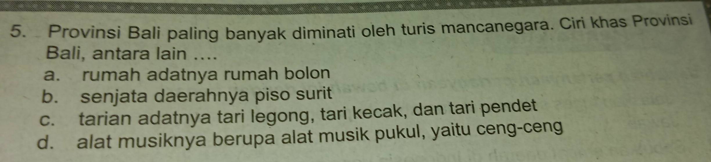 Provinsi Bali paling banyak diminati oleh turis mancanegara. Ciri khas Provinsi
Bali, antara lain ....
a. rumah adatnya rumah bolon
b. senjata daerahnya piso surit
c. tarian adatnya tari legong, tari kecak, dan tari pendet
d. alat musiknya berupa alat musik pukul, yaitu ceng-ceng