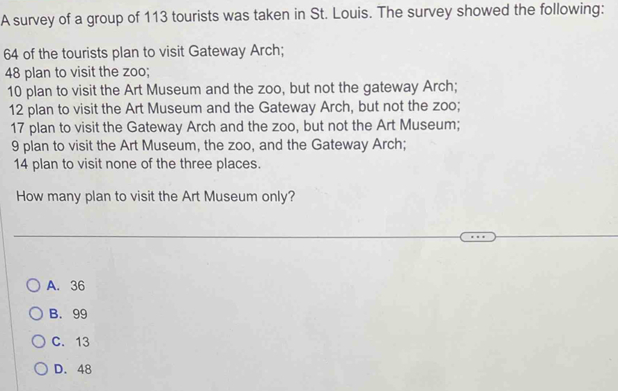 A survey of a group of 113 tourists was taken in St. Louis. The survey showed the following:
64 of the tourists plan to visit Gateway Arch;
48 plan to visit the zoo;
10 plan to visit the Art Museum and the zoo, but not the gateway Arch;
12 plan to visit the Art Museum and the Gateway Arch, but not the zoo;
17 plan to visit the Gateway Arch and the zoo, but not the Art Museum;
9 plan to visit the Art Museum, the zoo, and the Gateway Arch;
14 plan to visit none of the three places.
How many plan to visit the Art Museum only?
A. 36
B. 99
C. 13
D. 48