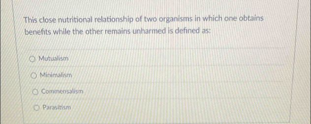 This close nutritional relationship of two organisms in which one obtains
benefits while the other remains unharmed is defined as:
Mutualism
Minimalism
Commensalism
Parasitism