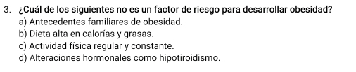 ¿Cuál de los siguientes no es un factor de riesgo para desarrollar obesidad?
a) Antecedentes familiares de obesidad.
b) Dieta alta en calorías y grasas.
c) Actividad física regular y constante.
d) Alteraciones hormonales como hipotiroidismo.