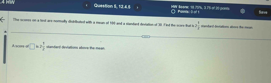 .4 HW Question 5, 12.4.5 > HW Score: 18.75%, 3.75 of 20 points Save 
Points: 0 of 1 
The scores on a test are normally distributed with a mean of 100 and a standard deviation of 30. Find the score that is 2 1/2  standard deviations above the mean. 
A score of □ is 2 1/2  standard deviations above the mean.