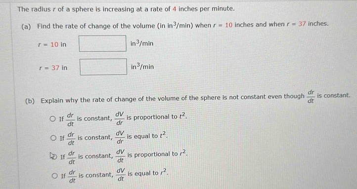 The radius r of a sphere is increasing at a rate of 4 inches per minute.
(a) Find the rate of change of the volume r in^3/min) when r=10 inches and when r=37 inches.
r=10in
in^3/min
r=37in
in^3/min
(b) Explain why the rate of change of the volume of the sphere is not constant even though  dr/dt  is constant.
If  dr/dt  is constant,  dV/dr  is proportional to t^2.
If  dr/dt  is constant,  dV/dr  is equal to t^2.
If  dr/dt  is constant,  dV/dt  is proportional to r^2.
If  dr/dt  is constant,  dV/dt  is equal to r^2.