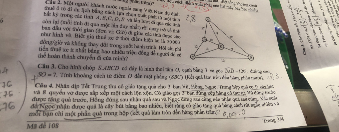 đ a t . Biết tông khoảng cách
gos
hăng phần trăm)? lực tiểu cách điểm xuất phát của hai máy bay bao nhiêu
Câu 2. Một người khách nước ngoài sang Việt Nam dự định
thuê ô tô đi du lịch bằng cách lựa chọn xuất phát từ một tỉnh
bất kỳ trong các tỉnh A, B,C, D, E và lần lượt đi qua các tỉnh
6
is
      
còn lại (mỗi tinh đi qua một lần duy nhất) rồi quay trở về tinh  i ?
ban đầu với thời gian (đơn vị: Giờ) đi giữa các tỉnh được cho
như hình vẽ. Biết giá thuê xe ở thời điểm hiện tại là 50000
đồng/giờ và không thay đổi trong suốt hành trình. Hỏi chi phí
E  
tiền thuê xe ít nhất bằng bao nhiêu triệu đồng đề người đó có
thể hoàn thành chuyến đi của mình?
Câu 3. Cho hình chóp S.ABCD có đáy là hình thoi tâm O, cạnh bằng 7 và góc widehat BAD=120° , đường cao
SO=7. Tính khoảng cách từ điểm O đến mặt phẳng (SBC) (Kết quả làm tròn đến hàng phần mười).
Câu 4. Nhân dịp Tết Trung thu cô giáo tặng quả cho 3 bạn Vũ, Hồng, Ngọc. Trong hộp quả có_9 cây bút
và 8 quyền vở được sắp xếp một cách lộn xộn. Cô giáo gọi 3 bạn đứng xếp hàng có thứ tự, Vũ đứng trước
được tặng quà trước, Hồng đứng sau nhận quả sau và Ngọc đứng sau cùng nên nhận quả sau cùng. Xác suất
để Ngọc nhận được quả là cây bút bằng bao nhiêu, biết rằng cô giáo tặng quà bằng cách rút ngẫu nhiên và
mỗi bạn chi một phần quả trong hộp (kết quả làm tròn đến hàng phần trăm)?
Trang 3/4
Mã để 108