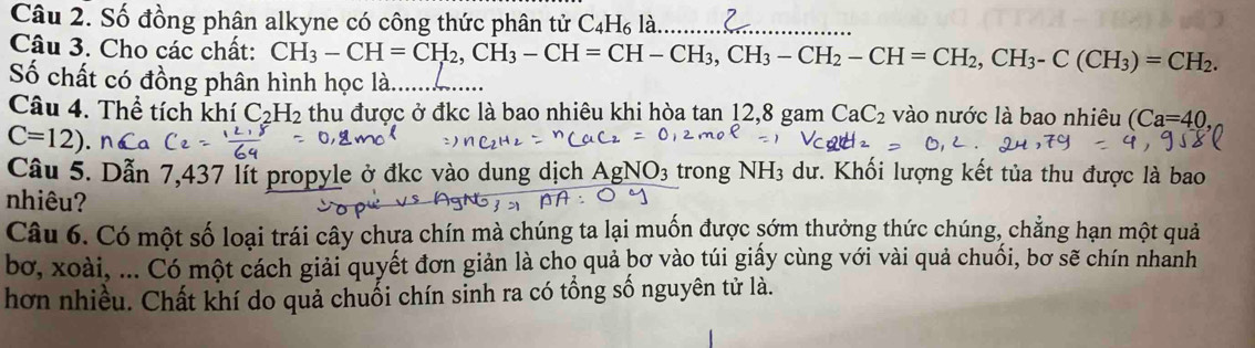 Số đồng phân alkyne có công thức phân tử C_4H_6l_a _ 
Câu 3. Cho các chất: CH_3-CH=CH_2, CH_3-CH=CH-CH_3, CH_3-CH_2-CH=CH_2, CH_3-C(CH_3)=CH_2. 
Số chất có đồng phân hình học là._ 
Câu 4. Thể tích khí C_2H_2 thu được ở đkc là bao nhiêu khi hòa tan 12, 8 gam CaC_2 vào nước là bao nhiêu (Ca=40,
C=12). 
Câu 5. Dẫn 7,437 lít propyle ở đkc vào dung dịch Agl NO_3 trong NH_3 dư. Khối lượng kết tủa thu được là bao 
nhiêu? 
Câu 6. Có một số loại trái cây chưa chín mà chúng ta lại muốn được sớm thưởng thức chúng, chẳng hạn một quả 
bơ, xoài, ... Có một cách giải quyết đơn giản là cho quả bơ vào túi giấy cùng với vài quả chuối, bơ sẽ chín nhanh 
hơn nhiều. Chất khí do quả chuối chín sinh ra có tổng số nguyên tử là.