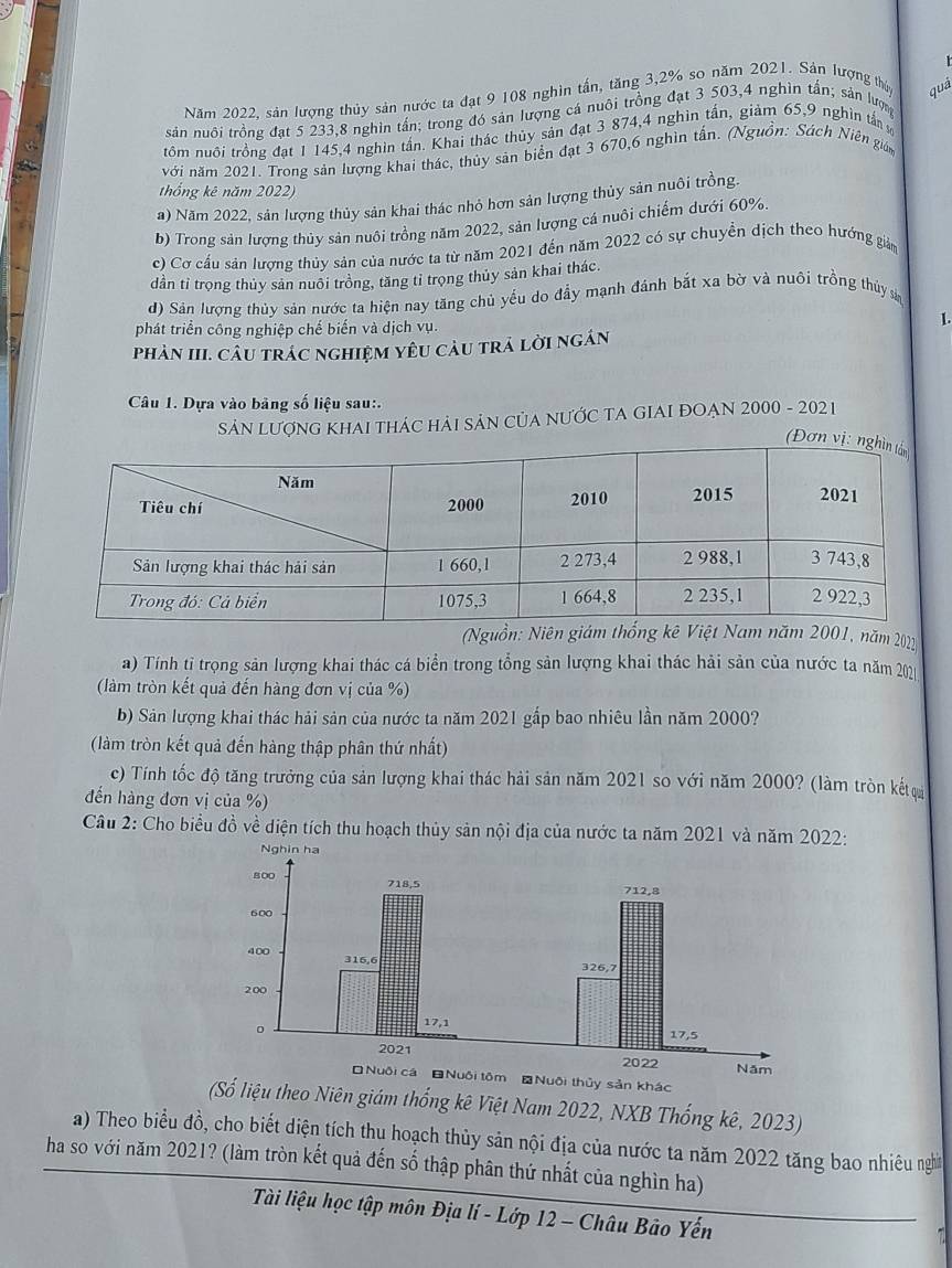 Năm 2022, sản lượng thủy sản nước ta đạt 9 108 nghin tấn, tăng 3,2% so năm 2021. Sản lượng thủy quả
sản nuôi trồng đạt 5 233,8 nghìn tấn; trong đó sản lượng cá nuôi trồng đạt 3 503,4 nghìn tấn; sản lượn
tôm nuôi trồng đạt 1 145,4 nghìn tần. Khai thác thủy sản đạt 3 874,4 nghìn tấn, giảm 65,9 nghìn tấn 
với năm 2021. Trong sản lượng khai thác, thủy sản biển đạt 3 670,6 nghìn tấn. (Nguồn: Sách Niên gián
thống kê năm 2022)
a) Năm 2022, sản lượng thủy sản khai thác nhỏ hơn sản lượng thủy sản nuôi trồng.
b) Trong sản lượng thủy sản nuôi trồng năm 2022, sản lượng cá nuôi chiếm dưới 60%.
c) Cơ cấu sản lượng thủy sản của nước ta từ năm 2021 đến năm 2022 có sự chuyển dịch theo hướng giảm
dần tỉ trọng thủy sản nuôi trồng, tăng tỉ trọng thủy sản khai thác.
d) Sán lượng thủy sản nước ta hiện nay tăng chủ yếu do đầy mạnh đánh bắt xa bờ và nuôi trồng thủy sả
phát triển công nghiệp chế biến và dịch vụ.
1.
PhảN III. CÂU trÁC nghiệM yêU càU trả lời ngán
Câu 1. Dựa vào bảng số liệu sau:.
SảN LƯợNG KHAI THÁC HẢI SảN CủA NƯỚC TA GIAI ĐOẠN 2000 - 2021
(Nguồn: năm 2021
a) Tính tỉ trọng sản lượng khai thác cá biển trong tổng sản lượng khai thác hải sản của nước ta năm 202
(làm tròn kết quả đến hàng đơn vị của %)
b) Sản lượng khai thác hải sản của nước ta năm 2021 gắp bao nhiêu lần năm 2000?
(làm tròn kết quả đến hàng thập phân thứ nhất)
c) Tính tốc độ tăng trưởng của sản lượng khai thác hải sản năm 2021 so với năm 2000? (làm tròn kếtự
đến hàng đơn vị của %)
Câu 2: Cho biểu đồ về diện tích thu hoạch thủy sản nội địa của nước ta năm 2021 và năm 2022:
Nuôi cá Nuôi tôm #Nuôi thủy sản khác
(Số liệu theo Niên giám thống kê Việt Nam 2022, NXB Thống kê, 2023)
a) Theo biểu đồ, cho biết diện tích thu hoạch thủy sản nội địa của nước ta năm 2022 tăng bao nhiêu nghĩ
ha so với năm 2021? (làm tròn kết quả đến số thập phân thứ nhất của nghìn ha)
Tài liệu học tập môn Địa lí - Lớp 12 - Châu Bảo Yến