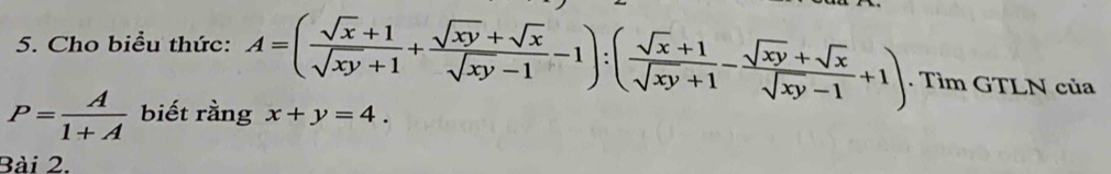 Cho biểu thức: A=( (sqrt(x)+1)/sqrt(xy)+1 + (sqrt(xy)+sqrt(x))/sqrt(xy)-1 -1):( (sqrt(x)+1)/sqrt(xy)+1 - (sqrt(xy)+sqrt(x))/sqrt(xy)-1 +1). Tìm GTLN của
P= A/1+A  biết rầng x+y=4. 
Bài 2.