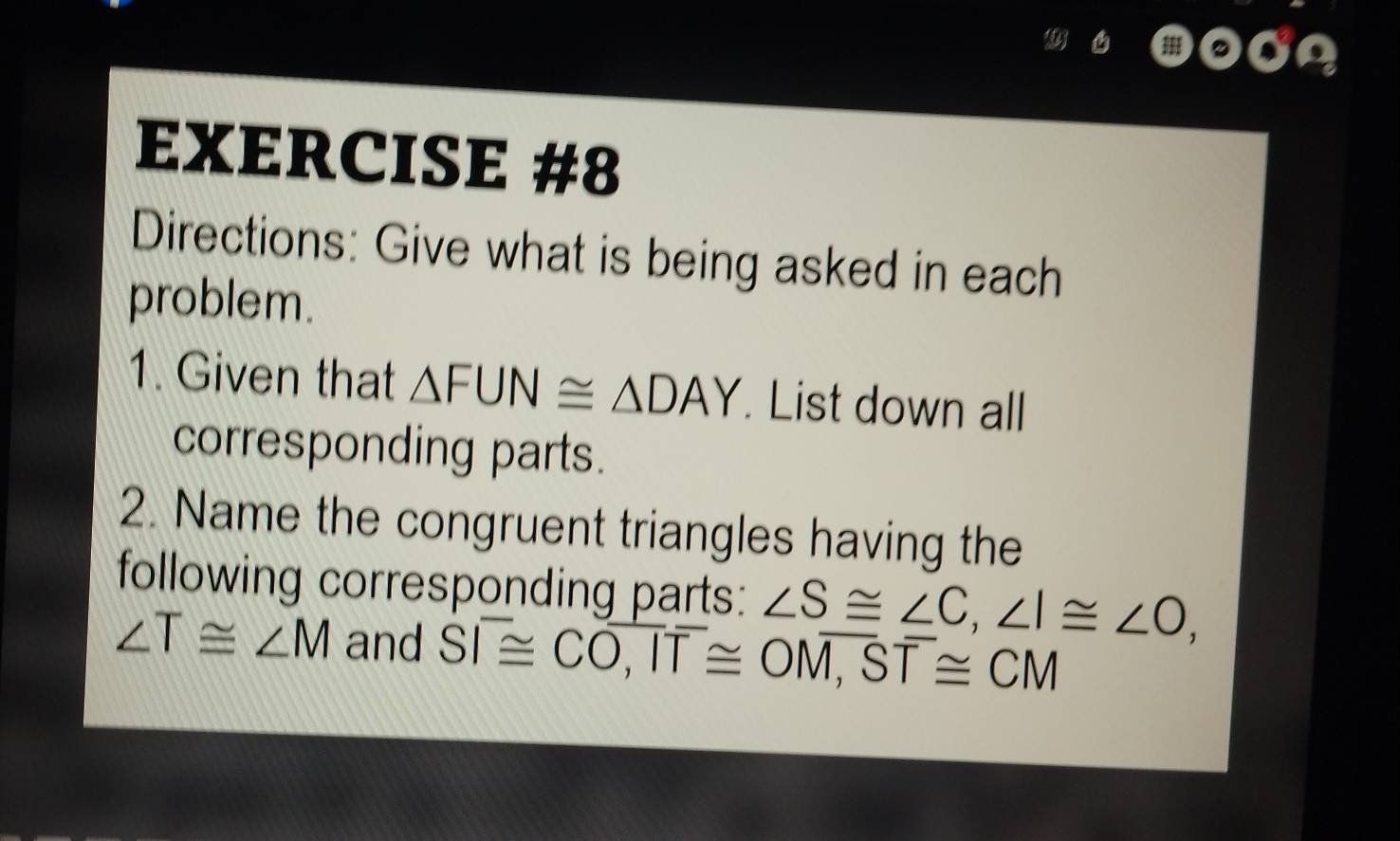 Directions: Give what is being asked in each 
problem. 
1. Given that △ FUN≌ △ DAY. List down all 
corresponding parts. 
2. Name the congruent triangles having the 
following corresponding parts: ∠ S≌ ∠ C, ∠ I≌ ∠ O,
∠ T≌ ∠ M and Soverline I≌ Coverline O,I≌ O≌ Ooverline overline I, overline T≌ CM