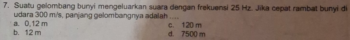 Suatu gelombang bunyi mengeluarkan suara dengan frekuensi 25 Hz. Jika cepat rambat bunyi di
udara 300 m/s, panjang gelombangnya adalah ....
a. 0,12 m c. 120 m
b. 12 m d. 7500 m