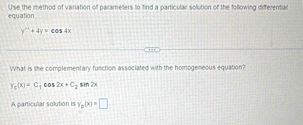 Use the method of variation of parameters to find a particular solution of the following differential
equation
y''+4y=cos 4x
What is the complementary function associated with the homogeneous equation?
y_c(x)=C_1cos 2x+C_2sin 2x
A particular solution is y_p(x)=□.