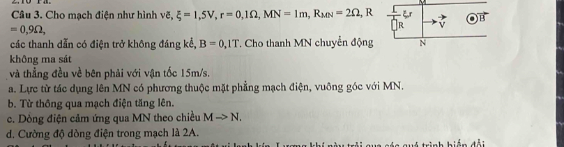 Cho mạch điện như hình vẽ, xi =1,5V, r=0, 1Omega , MN=1m, R_MN=2Omega , , R
=0,9Omega , ξ, r B
các thanh dẫn có điện trở không đáng kể, B=0,1T *. Cho thanh MN chuyển động N
không ma sát
và thẳng đều về bên phải với vận tốc 15m/s.
a. Lực từ tác dụng lên MN có phương thuộc mặt phẳng mạch điện, vuông góc với MN.
b. Từ thông qua mạch điện tăng lên.
c. Dòng điện cảm ứng qua MN theo chiều Mto N.
d. Cường độ dòng điện trong mạch là 2A.
a cá c guá trình biến đổi