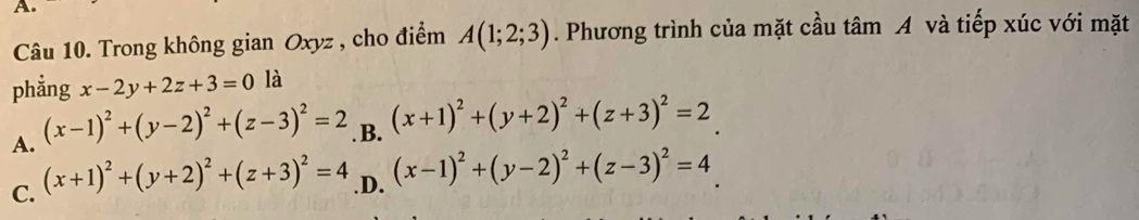 Trong không gian Oxyz , cho điểm A(1;2;3). Phương trình của mặt cầu tâm A và tiếp xúc với mặt
phẳng x-2y+2z+3=0 là
A. (x-1)^2+(y-2)^2+(z-3)^2=2 B. (x+1)^2+(y+2)^2+(z+3)^2=2
C. (x+1)^2+(y+2)^2+(z+3)^2=4 .D. (x-1)^2+(y-2)^2+(z-3)^2=4