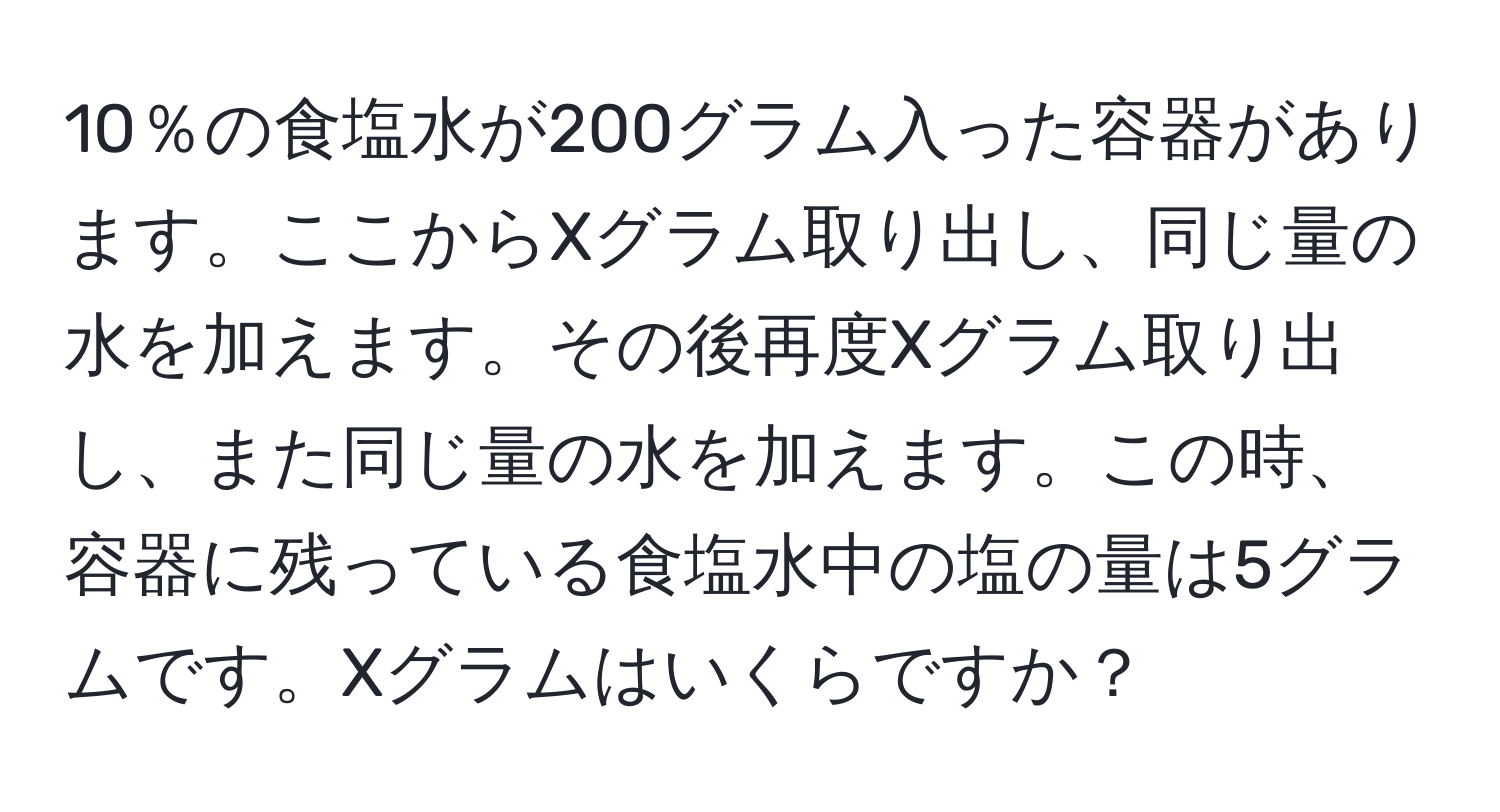 10％の食塩水が200グラム入った容器があります。ここからXグラム取り出し、同じ量の水を加えます。その後再度Xグラム取り出し、また同じ量の水を加えます。この時、容器に残っている食塩水中の塩の量は5グラムです。Xグラムはいくらですか？