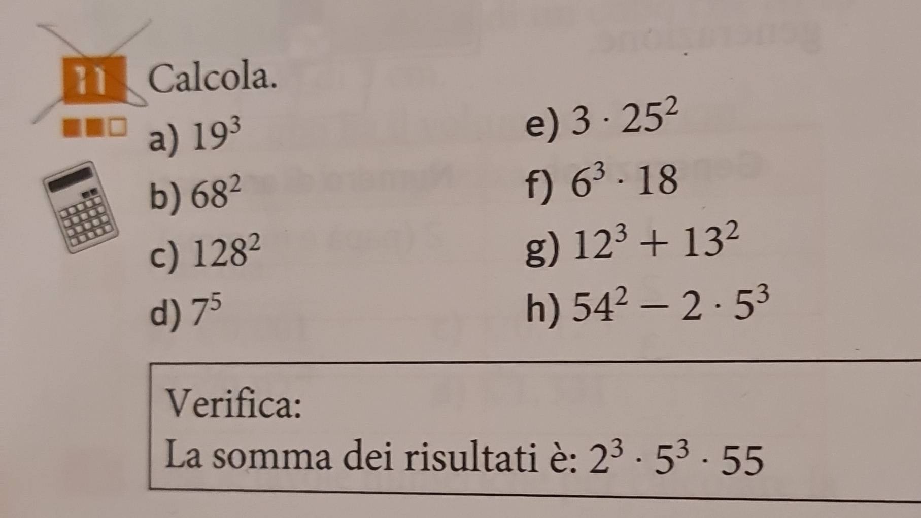 Calcola. 
a) 19^3
e) 3· 25^2
b) 68^2
f) 6^3· 18
c) 128^2
g) 12^3+13^2
d) 7^5 h) 54^2-2· 5^3
Verifica: 
La somma dei risultati è: 2^3· 5^3· 55