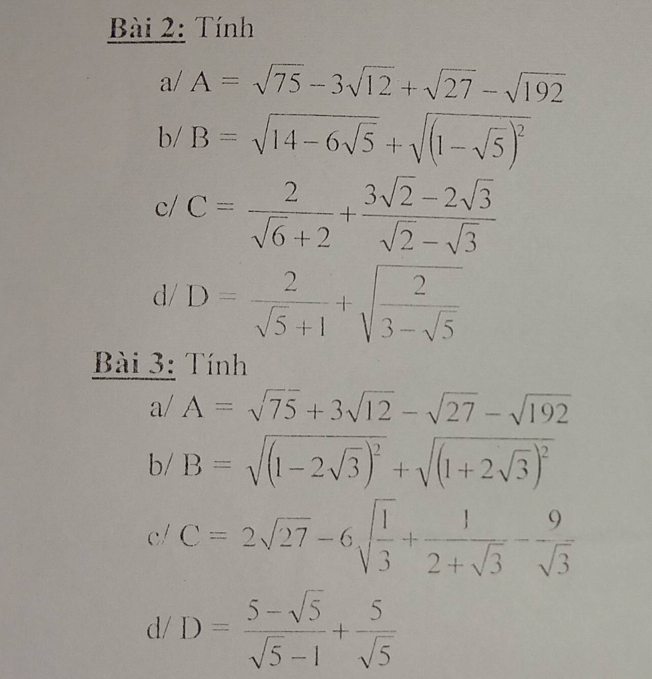 Tính 
a/ A=sqrt(75)-3sqrt(12)+sqrt(27)-sqrt(192)
1 B=sqrt(14-6sqrt 5)+sqrt((1-sqrt 5))^2
c/ C= 2/sqrt(6)+2 + (3sqrt(2)-2sqrt(3))/sqrt(2)-sqrt(3) 
d/ D= 2/sqrt(5)+1 +sqrt(frac 2)3-sqrt(5)
Bài 3: Tính 
、 a/ A=sqrt(75)+3sqrt(12)-sqrt(27)-sqrt(192)
b/ B=sqrt((1-2sqrt 3))^2+sqrt((1+2sqrt 3))^2
c/ C=2sqrt(27)-6sqrt(frac 1)3+ 1/2+sqrt(3) - 9/sqrt(3) 
d/ D= (5-sqrt(5))/sqrt(5)-1 + 5/sqrt(5) 