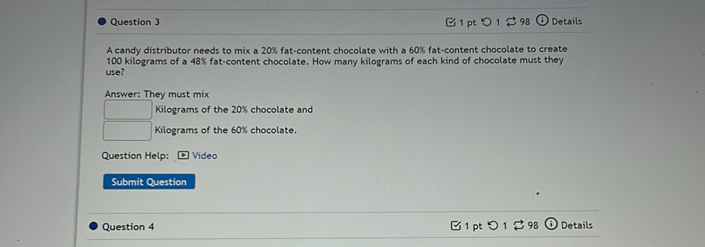 つ 1 298 Details 
A candy distributor needs to mix a 20% fat-content chocolate with a 60% fat-content chocolate to create
100 kilograms of a 48% fat-content chocolate. How many kilograms of each kind of chocolate must they 
use? 
Answer: They must mix
□ Kilograms of the 20% chocolate and
□ Kilograms of the 60% chocolate. 
Question Help: *Video 
Submit Question 
Question 4 1 pt つ 1 2 98 Details